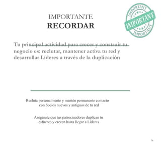 76
IMPORTANTE
RECORDAR
Tu principal actividad para crecer y construir tu
negocio es: reclutar, mantener activa tu red y
desarrollar Líderes a través de la duplicación
Recluta personalmente y mantén permanente contacto
con Socios nuevos y antiguos de tu red
Asegúrate que tus patrocinadores duplican tu
esfuerzo y crecen hasta llegar a Líderes
 