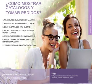 ¿COMO MOSTRAR
CATALOGOS Y
TOMAR PEDIDOS?
1.TEN SIEMPRE EL CATALOGO A LA MANO
2.REVISA EL CATALOGO CON TU CLIENTE
3. DEJA EL CATALOGO A TU CLIENTE
4. ANTES DE REUNIRTE CON TU CLIENTE
PIENSA COMO ES
5. ANOTA TUS PEDIDOS EN UN CUADERNO
6. PIDE A TUS AMIGOS Y FAMILIARES QUE
LLEVEN CATALOGOS
7. TOMA PEDIDOS AL INICIO DE CATALOGO
¡SIEMPRE CARGA MÁS DE UN
CATÁLOGO CONTIGO!
TIPS!
Incluye detalles de tus contactos personales
(nombre , número de teléfono , email )
 