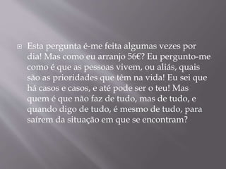  Esta pergunta é-me feita algumas vezes por 
dia! Mas como eu arranjo 56€? Eu pergunto-me 
como é que as pessoas vivem, ou aliás, quais 
são as prioridades que têm na vida! Eu sei que 
há casos e casos, e até pode ser o teu! Mas 
quem é que não faz de tudo, mas de tudo, e 
quando digo de tudo, é mesmo de tudo, para 
saírem da situação em que se encontram? 
 
