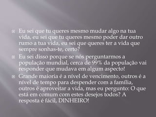  Eu sei que tu queres mesmo mudar algo na tua 
vida, eu sei que tu queres mesmo poder dar outro 
rumo a tua vida, eu sei que queres ter a vida que 
sempre sonhas-te, certo? 
 Eu sei disso porque se nós perguntarmos a 
população mundial, cerca de 99% da população vai 
responder que mudava em algum aspecto! 
 Grande maioria é a nível de vencimento, outros é a 
nível de tempo para despender com a família, 
outros é aproveitar a vida, mas eu pergunto: O que 
está em comum com estes desejos todos? A 
resposta é fácil, DINHEIRO! 
 