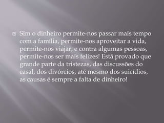  Sim o dinheiro permite-nos passar mais tempo 
com a família, permite-nos aproveitar a vida, 
permite-nos viajar, e contra algumas pessoas, 
permite-nos ser mais felizes! Está provado que 
grande parte da tristezas, das discussões do 
casal, dos divórcios, até mesmo dos suicídios, 
as causas é sempre a falta de dinheiro! 
 