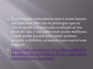  É um bocado contraditório mas é assim mesmo 
que funciona. Mas não te preocupes que eu 
vou-te ajudar a fazeres uma avaliação ao teu 
nível de vida e vais saber onde podes melhorar, 
e onde podes poupar para então puderes 
adquirir o dinheiro necessário para exercer este 
negócio! 
 Vê o ficheiro em anexo e vê o vídeo explicativo 
de como podes preencher o Excel e como podes 
encontrar forma de poupar. 
 