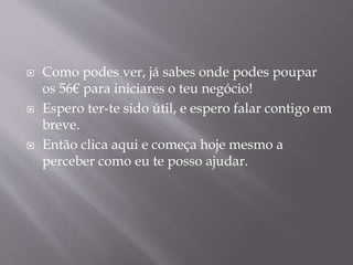  Como podes ver, já sabes onde podes poupar 
os 56€ para iniciares o teu negócio! 
 Espero ter-te sido útil, e espero falar contigo em 
breve. 
 Então clica aqui e começa hoje mesmo a 
perceber como eu te posso ajudar. 
 