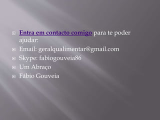  Entra em contacto comigo para te poder 
ajudar: 
 Email: geralqualimentar@gmail.com 
 Skype: fabiogouveia86 
 Um Abraço 
 Fábio Gouveia 
