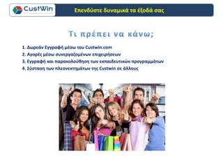 1. Δωρεάν Εγγραφή μέσω του Custwin.com
3. Εγγραφή και παρακολούθηση των εκπαιδευτικών προγραμμάτων
2. Αγορές μέσω συνεργαζομένων επιχειρήσεων
4. Σύσταση των πλεονεκτημάτων της Custwin σε άλλους
Επενδύστε δυναμικά τα έξοδά σας
 