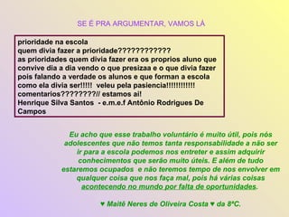 prioridade na escola  quem divia fazer a prioridade????????????  as prioridades quem divia fazer era os proprios aluno que convive dia a dia vendo o que presizaa e o que divia fazer pois falando a verdade os alunos e que forman a escola como ela divia ser!!!!!  veleu pela pasiencia!!!!!!!!!!!!  comentarios????????// estamos ai!  Henrique Silva Santos  - e.m.e.f Antônio Rodrigues De Campos Eu acho que esse trabalho voluntário é muito útil, pois nós adolescentes que não temos tanta responsabilidade a não ser ir para a escola podemos nos entreter e assim adquirir conhecimentos que serão muito úteis. E além de tudo estaremos ocupados  e não teremos tempo de nos envolver em qualquer coisa que nos faça mal, pois há várias coisas  acontecendo no mundo por falta de oportunidades .  ♥  Maitê Neres de Oliveira Costa ♥ da 8ªC. SE É PRA ARGUMENTAR, VAMOS LÁ 