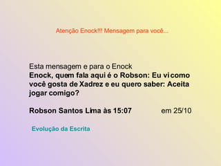 Esta mensagem e para o Enock  Enock, quem fala aqui é o Robson: Eu vi como você gosta de Xadrez e eu quero saber: Aceita jogar comigo?  Robson Santos Lima às 15:07   em 25/10 Atenção Enock!!! Mensagem para você... Evolução da Escrita 