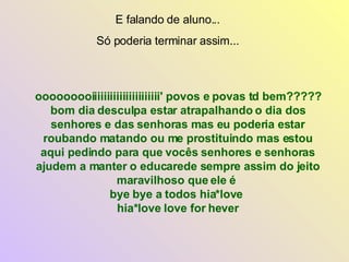 ooooooooiiiiiiiiiiiiiiiiiiiiii' povos e povas td bem?????  bom dia desculpa estar atrapalhando o dia dos senhores e das senhoras mas eu poderia estar roubando matando ou me prostituindo mas estou aqui pedindo para que vocês senhores e senhoras ajudem a manter o educarede sempre assim do jeito maravilhoso que ele é  bye bye a todos hia*love  hia*love love for hever E falando de aluno... Só poderia terminar assim... 