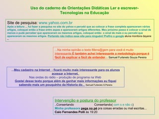Site de pesquisa:  www.yahoo.com.br   Após a leitura ...   fui fazer a pesquisa no site do yahoo e percebi que ao colocar a frase completa apareceram vários artigos, coloquei então a frase entre aspas e apareceram artigos diferentes. Meu próximo passo é colocar o sinal de menos e pude perceber que apareceram os mesmos artigos, coloquei então  o sinal de mais e eu percebi que apareceram os mesmos artigos.  Portando não indico esse site para ninguém! Prefiro o google  aluna monitora dayane – Uso do caderno de Orientações Didáticas Ler e escrever-Tecnologias na Educação Intervenção e postura do professor ..Consertando  Consertando(  com s e não c ) Minha professora   pega no pé  pra coisas erradas ou mal escritas...  Caio Fernandes Polli  às 19:20  ...Na minha opinião o texto Mens@gem para você é muito  interessante. E também achei interessante a metodologia porque é fácil de explicar e fácil de entender ...   Samuel Furlaneto Souza Pereira ... Meu cadastro na Internet   -  ficará muito mais interessante para os alunos acessar a Internet.  Nas ondas do rádio – produção de programa na Web  Gostei desse texto porque além de ganhar mais informações eu fiquei sabendo mais um pouquinho da Historia do ...   Samuel Furlaneto S.Pereira 