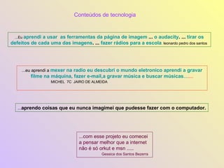 ...Eu  aprendi a usar  as ferramentas da página de imagem  ...  o audacity . ...  tirar os defeitos de cada uma das imagens . ...  fazer rádios para a escola .  leonardo pedro dos santos  ...eu aprendi a  mexer na radio eu descubri o mundo eletronico aprendi a gravar filme na máquina, fazer e-mail,a gravar música e buscar músicas ... .... MICHEL  7C  JAIRO DE ALMEIDA   Conteúdos de tecnologia ... aprendo coisas que eu nunca imagimei que pudesse fazer com o computador. ...com esse projeto eu comecei a pensar melhor que a internet não é só orkut e msn ..... Gessica dos Santos Bezerra  