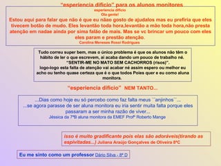esperiencia dificio  Ola gente!  Estou aqui para falar que não é que eu nãao gosto de ajudalos mas eu prefiria que eles tivecem botão de mudo. Eles levantão toda hora,levantão a mão toda hora,não presta atenção em nadae ainda por sima falão de mais. Mas se vc brincar um pouco com eles eles param e prestão atenção .  Carolina Meneses Rossi Rodrigues  Tudo correu super bem, mas o único problema é que os alunos não têm o hábito de ler o que escrevem, ai acaba dando um pouco de trabalho né.  “ SENTIR-ME NO MATO SEM CACHORROS (risos)”.  logo-logo esta falta de atenção vai acabar né assim espero ou melhor eu acho ou tenho quase certeza que é o que todos Poies quer e eu como aluna monitora.  “ esperiencia dificio” para os alunos monitores ...Dias como hoje eu só percebo como faz falta meus ´´anjinhos``... ...se agora parasse de ser aluna monitora eu iria sentir muita falta porque eles passaram a ser minha razão de viver... Jéssica da 7ªB aluna monitora da EMEF Profº Roberto Mange  “ esperiencia dificio”  NEM TANTO... isso é muito gradificante pois elas são adoráveis(tirando as espivitadas...)   Juliana Araújo Gonçalves de Oliveira 8ªC Eu me sinto como um professor   Dário Silva - 8ª D 