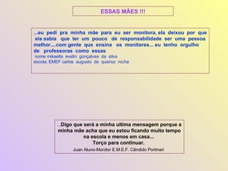 ...eu  pedi  pra  minha  mãe  para  eu  ser  monitora, ela  deixou  por  que  ela sabia  que  ter  um  pouco  de  responsabilidade  ser  uma  pessoa  melhor....com gente  que  ensina  os  monitores...   eu  tenho  orgulho  de  professoras  como  essas   nome mikaella  evelin  gonçalves  da  silva  escola; EMEF carlos  augusto  de  queiroz  rocha  ... Digo que será a minha ultima mensagem porque a minha mãe acha que eu estou ficando muito tempo na escola e menos em casa...  Torço para continuar.  Juan Aluno-Monitor E.M.E.F. Cândido Portinari   ESSAS MÃES !!! 