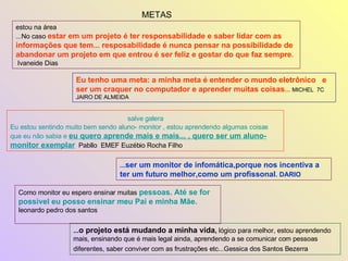 METAS estou na área  ...No caso  estar em um projeto é ter responsabilidade e saber lidar com as informações que tem... resposabilidade é nunca pensar na possibilidade de abandonar um projeto em que entrou é ser feliz e gostar do que faz sempre .   Ivaneide Dias  Eu tenho uma meta: a minha meta é entender o mundo eletrônico  e ser um craquer no computador e aprender muitas coisas ...   MICHEL  7C  JAIRO DE ALMEIDA salve galera  Eu estou sentindo muito bem sendo aluno- monitor , estou aprendendo algumas coisas que eu não sabia e  eu quero aprende mais e mais... , quero ser um aluno- monitor exemplar   Pabllo  EMEF Euzébio Rocha Filho ... o projeto está mudando a minha vida ,  lógico para melhor, estou aprendendo mais, ensinando que é mais legal ainda, aprendendo a se comunicar com pessoas diferentes, saber conviver com as frustrações etc...Gessica dos Santos Bezerra   ... ser um monitor de infomática,porque nos incentiva a ter um futuro melhor,como um profissonal . DARIO Como monitor eu espero ensinar muitas   pessoas. Até se for possível eu posso ensinar meu Pai e minha Mãe.   leonardo pedro dos santos  