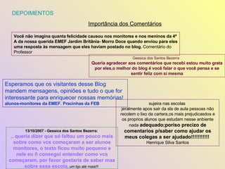 DEPOIMENTOS  Importância dos Comentários 13/10/2007 - Gessica dos Santos Bezerra:  ...  queria dizer que só faltou um pouco mais sobre como vcs começaram a ser alunos monitores, o texto ficou muito pequeno e nele eu ñ consegui entender como vcs começaram, por favor gostaria de saber mas sobre essa escola , um bjo até mais!!!  Gessica dos Santos Bezerra  Queria agradecer aos comentários que recebi estou muito grata por eles,o melhor do blog é você falar o que você pensa e se sentir feliz com si mesma Você não imagina quanta felicidade causou nos monitores e nos meninos da 4ª A da nossa querida EMEF Jardim Britânia- Morro Doce quando enviou para eles uma resposta às mensagem que eles haviam postado no blog.  Comentário do Professor Esperamos que os visitantes desse Blog mandem mensagens, opiniões e tudo o que for interessante para enriquecer nossas memórias!  alunos-monitores da EMEF. Pracinhas da FEB   sujeira nas escolas  jeralmente apos sair da sla de aula pessoas não recolem o lixo da cartera,os mais prejudicasdos e os proprios alunos que estudam nesse anbiente nada  adequado;poriso precizo de comentarios p/saber como ajudar os meus colegas a ser ajudado!!!!!!!!!!!  Henrique Silva Santos 