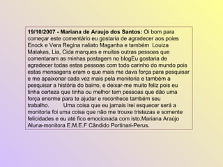 19/10/2007 - Mariana de Araujo dos Santos:  Oi bom para começar este comentário eu gostaria de agradecer aos poies Enock e Vera Regina naliato Maganha e também  Louiza Matakas, Lia, Cida marques e muitas outras pessoas que comentaram as minhas postagem no blogEu gostaria de agradecer todas estas pessoas com todo carinho do mundo pois estas mensagens eram o que mais me dava força para pesquisar e me apaixonar cada vez mais pela monitoria e também a pesquisar a história do bairro, e deixar-me muito feliz pois eu tinha certeza que tinha ou melhor tem pessoas que dão uma força enorme para te ajudar e reconhece também seu trabalho.         Uma coisa que eu jamais irei esquecer será a monitoria foi uma coisa que não me trouxe tristezas e somente felicidades e eu até fico emocionada com isto.Mariana Araújo Aluna-monitora E.M.E.F Cândido Portinari-Perus.  
