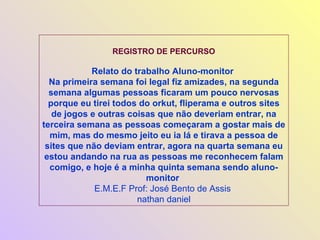 REGISTRO DE PERCURSO Relato do trabalho Aluno-monitor  Na primeira semana foi legal fiz amizades, na segunda semana algumas pessoas ficaram um pouco nervosas porque eu tirei todos do orkut, fliperama e outros sites de jogos e outras coisas que não deveriam entrar, na terceira semana as pessoas começaram a gostar mais de mim, mas do mesmo jeito eu ia lá e tirava a pessoa de sites que não deviam entrar, agora na quarta semana eu estou andando na rua as pessoas me reconhecem falam comigo, e hoje é a minha quinta semana sendo aluno-monitor  E.M.E.F Prof: José Bento de Assis  nathan daniel 