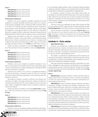 Aula 2
(EM13CNT205) Descrito anteriormente.
(EM13CNT301) Descrito anteriormente.
(EM13CNT302) Descrito anteriormente.
(EM13CNT303) Descrito anteriormente.
Orientações didáticas
Professor, inicie a aula corrigindo as questões realizadas em casa. Dê
sequência ao conteúdo abordado anteriormente, lendo, com os alunos,
os três primeiros parágrafos sobre a molécula de DNA. Se possível, elabo-
re um slide com a ilustração que está no Caderno do Aluno e a projete na
lousa para que a turma acompanhe a explicação. Explique as duas regras
de Chargaff e as conclusões de Watson e Crick. Peça que os estudantes
observem a imagem do DNA e a descrevam. Apresente o experimento de
MatthewMeselsoneFranklinStahl,seuobjetivoequalaconclusãoobtida.
Sugerimos que você elabore um slide com a ilustração da duplica-
ção do DNA e a projete na lousa para facilitar a compreensão das etapas
desse processo. Analise, juntamente com os alunos, a ilustração sobre
modelo semiconservativo de replicação do DNA e faça os comentários
que julgar necessários. Explore o ícone Click! para aprofundar o assunto.
Solicite que façam as questões 3 e 4 da seção Faça em sala e corri-
ja-as. Peça que façam em casa as questões 3 e 4 da seção Faça em casa.
Aula 3
(EM13CNT205) Descrito anteriormente.
(EM13CNT301) Descrito anteriormente.
(EM13CNT302) Descrito anteriormente.
(EM13CNT303) Descrito anteriormente.
Orientações didáticas
Professor, inicie a aula corrigindo as questões realizadas em casa.
Feito isso, dê sequência ao conteúdo da aula anterior explicando, agora,
o que é a síntese proteica e as etapas subsequentes à replicação do DNA,
que são a transcrição e a tradução.
Sugerimos que você leia, com os alunos, o parágrafo que explica o
processo de transcrição e, se possível, elabore um slide com a ilustração
que está no Caderno do Aluno, projetando-a na lousa para que eles com-
preendam o processo.
Na sequência, explique o processo conhecido como splicing, rela-
cionando-o à imagem. Caso julgue interessante, elabore um slide com a
ilustração da transcrição, além de realizar perguntas à turma sobre essa
etapa, explicar a legenda da imagem e sanar as dúvidas ou questiona-
mentos que surgirem.
Solicite que façam as questões 5 e 6 da seção Faça em sala, corrigin-
do-as. Além disso, oriente-os a realizar as atividades 5 e 6 da seção Faça
em casa.
Aula 4
(EM13CNT205) Descrito anteriormente.
(EM13CNT301) Descrito anteriormente.
(EM13CNT302) Descrito anteriormente.
(EM13CNT303) Descrito anteriormente.
Orientações didáticas
Professor,iniciecomacorreçãodasquestõesrealizadasemcasa.Depois,
dê sequência ao conteúdo da aula anterior e retome os conceitos de proteí-
nas, aminoácidos, ligação peptídica, códon, transcrição e tradução. Explique
atabelaquerelacionaoscódonseosaminoácidosefaçaumaleituracoletiva
dotextoteórico,enfatizandoaspropriedadesdocódigogenético.
Na sequência, explique o processo de tradução relacionando sua
explicação às ilustrações do RNA transportador e da síntese de polipep-
tídeo. Sugerimos que você leia com os alunos as etapas da tradução e
explique a importância do ATP nesse processo. Oriente-os a ler o texto
sobre mutação e esclareça os tipos representados. Solicite que assistam
ao vídeo do ícone Click!.
Continue a aula com a explicação do texto sobre extração do DNA
pormeiodatécnicadaPCR.Sugerimosqueaentrevistapropostanaseção
Vocêéprotagonistasejarealizadanaescola,eotextoproduzidoemcasa.
Solicite que façam as questões 7 e 8 da seção Faça em sala e corri-
ja-as. Peça que, em casa, realizem os exercícios 7 e 8 da seção Faça em
casa. Sistematize o estudo da unidade por meio do esquema da seção
Junte os pontos e, em seguida, proponha que os alunos resolvam as
questões propostas.
Unidade 4 – Ciclo celular
Quantidade de aulas: 4
Professor, esta unidade tem o objetivo de possibilitar ao aluno o
aprofundamento dos conceitos construídos sobre a célula, além de de-
senvolver habilidades referentes às maneiras como elas se reproduzem.
No decorrer das aulas, o estudante compreenderá os processos de mito-
se, meiose e também a gametogênese animal.
Na unidade, os conteúdos são trabalhados de forma interativa, pro-
movendoacomunicação,asolidariedadeeacriticidade,paraqueosalunos
compreendam os processos de reprodução celular e apliquem os seus co-
nhecimentosadquiridosemdiferentescontextos.
Cada aula apresenta habilidades específicas relacionadas aos conte-
údos e interligadas às aulas anteriores, possibilitando uma aprendizagem
contextualizadaerecursiva.Aofinaldecadaaula,verifiquesetaishabilida-
des foram alcançadas por meio da realização das questões das seções Faça
emsalaeFaçaemcasa.
Aula 1
(EM13CNT205) Interpretar resultados e realizar previsões sobre ati-
vidades experimentais, fenômenos naturais e processos tecnológicos,
com base nas noções de probabilidade e incerteza, reconhecendo os li-
mites explicativos das ciências.
(EM13CNT301) Construir questões, elaborar hipóteses, previsões e
estimativas, empregar instrumentos de medição e representar e inter-
pretar modelos explicativos, dados e/ou resultados experimentais para
construir, avaliar e justificar conclusões no enfrentamento de situações-
-problema sob uma perspectiva científica.
(EM13CNT302) Comunicar, para públicos variados, em diversos con-
textos, resultados de análises, pesquisas e/ou experimentos, elaborando
e/ou interpretando textos, gráficos, tabelas, símbolos, códigos, sistemas
de classificação e equações, por meio de diferentes linguagens, mídias,
tecnologiasdigitaisdeinformaçãoecomunicação(TDIC),demodoapar-
ticipar e/ou promover debates em torno de temas científicos e/ou tecno-
lógicos de relevância sociocultural e ambiental.
(EM13CNT303)Interpretartextosdedivulgaçãocientíficaquetratem
detemáticasdasCiênciasdaNatureza,disponíveisemdiferentesmídias,
considerando a apresentação dos dados, tanto na forma de textos como
8
Biologia
MAXI_EM22_1S_BIO_C2_MP_P5.indd 8
MAXI_EM22_1S_BIO_C2_MP_P5.indd 8 27/07/21 09:52
27/07/21 09:52
 