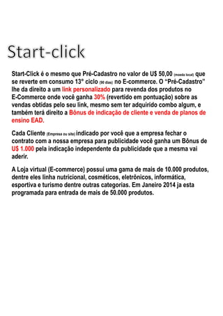 Start-Click é o mesmo que Pré-Cadastro no valor de U$ 50,00 (moeda local) que
se reverte em consumo 13° ciclo (90 dias) no E-commerce. O “Pré-Cadastro”
lhe da direito a um link personalizado para revenda dos produtos no
E-Commerce onde você ganha 30% (revertido em pontuação) sobre as
vendas obtidas pelo seu link, mesmo sem ter adquirido combo algum, e
também terá direito a Bônus de indicação de cliente e venda de planos de
ensino EAD.
Cada Cliente (Empresa ou site) indicado por você que a empresa fechar o
contrato com a nossa empresa para publicidade você ganha um Bônus de
U$ 1.000 pela indicação independente da publicidade que a mesma vai
aderir.
A Loja virtual (E-commerce) possui uma gama de mais de 10.000 produtos,
dentre eles linha nutricional, cosméticos, eletrônicos, informática,
esportiva e turismo dentre outras categorias. Em Janeiro 2014 ja esta
programada para entrada de mais de 50.000 produtos.
 