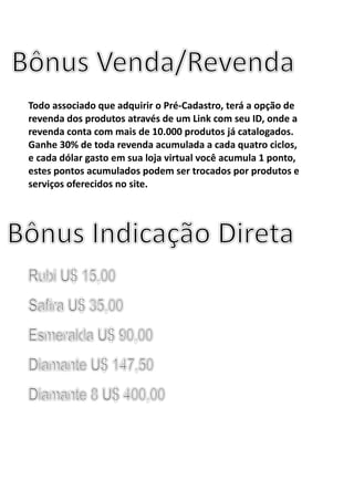Todo associado que adquirir o Pré-Cadastro, terá a opção de
revenda dos produtos através de um Link com seu ID, onde a
revenda conta com mais de 10.000 produtos já catalogados.
Ganhe 30% de toda revenda acumulada a cada quatro ciclos,
e cada dólar gasto em sua loja virtual você acumula 1 ponto,
estes pontos acumulados podem ser trocados por produtos e
serviços oferecidos no site.
 