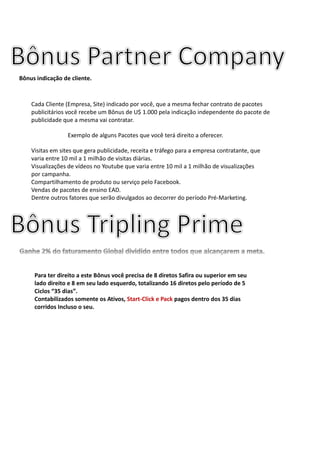 Cada Cliente (Empresa, Site) indicado por você, que a mesma fechar contrato de pacotes
publicitários você recebe um Bônus de U$ 1.000 pela indicação independente do pacote de
publicidade que a mesma vai contratar.
Exemplo de alguns Pacotes que você terá direito a oferecer.
Visitas em sites que gera publicidade, receita e tráfego para a empresa contratante, que
varia entre 10 mil a 1 milhão de visitas diárias.
Visualizações de vídeos no Youtube que varia entre 10 mil a 1 milhão de visualizações
por campanha.
Compartilhamento de produto ou serviço pelo Facebook.
Vendas de pacotes de ensino EAD.
Dentre outros fatores que serão divulgados ao decorrer do período Pré-Marketing.
Bônus indicação de cliente.
Para ter direito a este Bônus você precisa de 8 diretos Safira ou superior em seu
lado direito e 8 em seu lado esquerdo, totalizando 16 diretos pelo período de 5
Ciclos “35 dias”.
Contabilizados somente os Ativos, Start-Click e Pack pagos dentro dos 35 dias
corridos Incluso o seu.
 