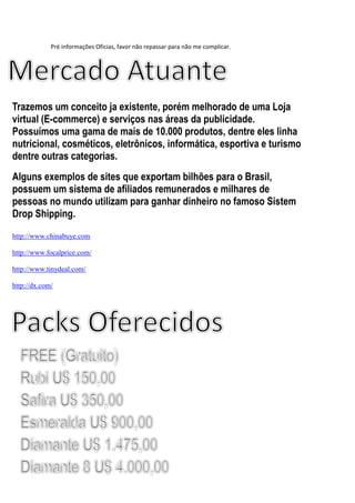 Pré informações Oficias, favor não repassar para não me complicar.
Trazemos um conceito ja existente, porém melhorado de uma Loja
virtual (E-commerce) e serviços nas áreas da publicidade.
Possuímos uma gama de mais de 10.000 produtos, dentre eles linha
nutricional, cosméticos, eletrônicos, informática, esportiva e turismo
dentre outras categorias.
Alguns exemplos de sites que exportam bilhões para o Brasil,
possuem um sistema de afiliados remunerados e milhares de
pessoas no mundo utilizam para ganhar dinheiro no famoso Sistem
Drop Shipping.
http://www.chinabuye.com
http://www.focalprice.com/
http://www.tinydeal.com/
http://dx.com/
 