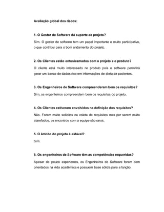 Avaliação global dos riscos:
1. O Gestor de Software dá suporte ao projeto?
Sim. O gestor de software tem um papel importante e muito participativo,
o que contribui para o bom andamento do projeto.
2. Os Clientes estão entusiasmados com o projeto e o produto?
O cliente está muito interessado no produto pois o software permitirá
gerar um banco de dados rico em informações de dieta de pacientes.
3. Os Engenheiros de Software compreenderam bem os requisitos?
Sim, os engenheiros compreendem bem os requisitos do projeto.
4. Os Clientes estiveram envolvidos na definição dos requisitos?
Não. Foram muito solícitos na coleta de requisitos mas por serem muito
atarefados, os encontros com a equipe são raros.
5. O âmbito do projeto é estável?
Sim.
6. Os engenheiros de Software têm as competências requeridas?
Apesar de pouco experientes, os Engenheiros de Software foram bem
orientados na vida acadêmica e possuem base sólida para a função.
 