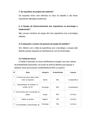 7. Os requisitos do projeto são estáveis?
Os requisitos foram bem definidos no início do trabalho e não foram
necessárias alterações posteriores.
8. A Equipe de Desenvolvimento tem experiência na tecnologia a
implementar?
Não, poucos membros da equipe têm boa experiência com a tecnologia
utilizada.
9. É adequado o número de pessoas da equipe de trabalho?
Sim. Mesmo com a falta de experiência com a tecnologia, a equipe está
fazendo grande progresso ao familiarizar-se com as ferramentas.
3.2 Tabela de riscos
A Tabela 5 demostra os riscos identificados no projeto com seus valores
de probabilidade associados. Um ponto de corte foi definido para agrupar e
destacar riscos que possuem probabilidade de 50% ou superior.
Nº Risco Categoria Probabilidade Impacto
1 O cliente não possui ideias claras
sobre os requisitos Cliente 80% 5 (catastrófico)
2 Disponibilidade de hardware no
servidor do HU Tecnologia 80% 5 (catastrófico)
3 Curto período para a construção do
projeto Equipe 80% 4 (crítico)
4 Defeito do produto Negócio 70% 4 (crítico)
5 Funcionalidades implementadas do Tecnologia 70% 4 (crítico)
 