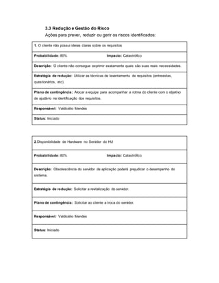 3.3 Redução e Gestão do Risco
Ações para prever, reduzir ou gerir os riscos identificados:
1. O cliente não possui ideias claras sobre os requisitos
Probabilidade: 80% Impacto: Catastrófico
Descrição: O cliente não consegue exprimir exatamente quais são suas reais necessidades.
Estratégia de redução: Utilizar as técnicas de levantamento de requisitos (entrevistas,
questionários, etc)
Plano de contingência: Alocar a equipe para acompanhar a rotina do cliente com o objetivo
de ajudá-lo na identificação dos requisitos.
Responsável: Valdicélio Mendes
Status: Iniciado
2.Disponibilidade de Hardware no Servidor do HU
Probabilidade: 80% Impacto: Catastrófico
Descrição: Obsolescência do servidor de aplicação poderá prejudicar o desempenho do
sistema.
Estratégia de redução: Solicitar a revitalização do servidor.
Plano de contingência: Solicitar ao cliente a troca do servidor.
Responsável: Valdicélio Mendes
Status: Iniciado
 