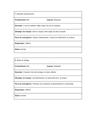 7. Restrição Governamental
Probabilidade: 60% Impacto: Moderado
Descrição: O uso do software infligiu regras de uso em hospitais.
Estratégia de redução: Instruir a equipe sobre regras da área da saúde.
Plano de contingência: Corrigir imediatamente o motivo de impedimento do sistema.
Responsável: Affonso
Status: Iniciado
8. Atraso na entrega
Probabilidade: 60% Impacto: Moderado
Descrição: O produto não será entregue no prazo definido.
Estratégia de redução: Acompanhamento do desenvolvimento do projeto.
Plano de contingência: Parcerias com empresas de desenvolvimento terceirizadas.
Responsável: Affonso
Status: Iniciado
 