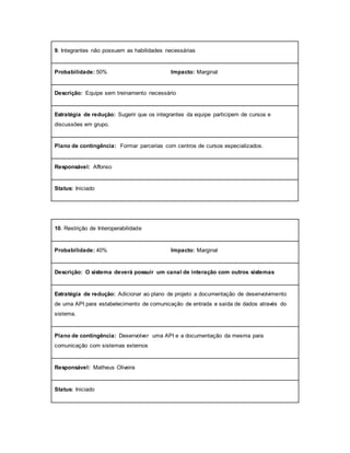 9. Integrantes não possuem as habilidades necessárias
Probabilidade: 50% Impacto: Marginal
Descrição: Equipe sem treinamento necessário
Estratégia de redução: Sugerir que os integrantes da equipe participem de cursos e
discussões em grupo.
Plano de contingência: Formar parcerias com centros de cursos especializados.
Responsável: Affonso
Status: Iniciado
10. Restrição de Interoperabilidade
Probabilidade: 40% Impacto: Marginal
Descrição: O sistema deverá possuir um canal de interação com outros sistemas
Estratégia de redução: Adicionar ao plano de projeto a documentação de desenvolvimento
de uma API para estabelecimento de comunicação de entrada e saída de dados através do
sistema.
Plano de contingência: Desenvolver uma API e a documentação da mesma para
comunicação com sistemas externos
Responsável: Matheus Oliveira
Status: Iniciado
 