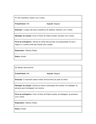 11. Sem experiência anterior com o cliente
Probabilidade: 40% Impacto: Marginal
Descrição: A equipe não possui experiência de trabalhos anteriores com o cliente.
Estratégia de redução: Incluir no Plano de Projeto reuniões semanais com o cliente.
Plano de contingência: Solicitar ao cliente para que faça uma apresentação de todo o
negócio e o contexto onde está inserido para a equipe.
Responsável: Matheus Oliveira
Status: Iniciado
12. Revisão técnica formal
Probabilidade: 40% Impacto: Marginal
Descrição: É necessário realizar revisão técnica formal por parte do cliente.
Estratégia de redução: Solicitar ao cliente a participação das reuniões de modelagem do
processo para homologação dos mesmos.
Plano de contingência: Incluir no Plano de Projeto reuniões de modelagem de processos
com o cliente
Responsável: Matheus Oliveira
Status: Iniciado
 
