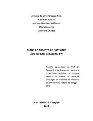 Affonso de Oliveira Souza Neto
Ana Rute Passos
Matheus Nascimento Oliveira
Thiers Menezes
Valdicélio Mendes
PLANO DO PROJETO DE SOFTWARE
para produtos da Lacertae SW
Trabalho apresentado ao Prof. Dr.
Rogério Patrício Chagas do Nascimento
como parte avaliativa da disciplina
Gerência de Projetos do Curso de
Graduação em Sistemas de Informação
da Universidade Federal de Sergipe –
UFS.
São Cristóvão – Sergipe
2014
 