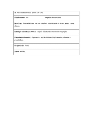 15. Pessoas trabalhando apenas um turno
Probabilidade: 30% Impacto: Insignificante
Descrição: Desenvolvedores que não trabalham integralmente ao projeto podem causar
atrasos.
Estratégia de redução: Motivar a equipe trabalhando inteiramente no projeto.
Plano de contingência: Considerar a adoção de incentivos financeiros referente à
produtividade.
Responsável: Thiers
Status: Iniciado
 