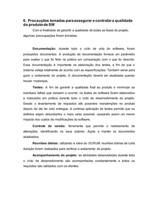 6. Precauções tomadas paraassegurar e controlara qualidade
do produto de SW
Com a finalidade de garantir a qualidade de todas as fases do projeto,
algumas preocupações foram tomadas:
Documentação: durante todo o ciclo de vida do software, foram
produzidos documentos. A produção de documentação fornece um parâmetro
para avaliar o que foi feito na prática em comparação com o que foi descrito.
Essa documentação é importante na elaboração dos testes, a fim de que o
sistema esteja totalmente de acordo com as especificações. Também serve para
guiar o andamento do projeto. A documentação deverá ser atualizada quando
houver mudanças.
Testes: A fim de garantir a qualidade final ao produto e minimizar as
eventuais falhas que viessem a ocorrer, os testes de software foram elaborados
e colocados em prática durante todo o ciclo de desenvolvimento do projeto.
Desde o levantamento de requisitos até possíveis manutenções no produto
depois de ele ter sido entregue. A contínua aplicação de testes permite que os
defeitos sejam descobertos o mais cedo possível, causando assim um menor
impacto nos custos de modificações do software.
Controle de versão: ferramenta que permite o rastreamento de
alterações, identificando os seus autores. Ajuda a manter os documentos
atualizados.
Reuniões diárias: utilizando a ideia do SCRUM, reuniões diárias de curta
duração foram realizadas para verificar o andamento do projeto.
Acompanhamento do projeto: as atividades desenvolvidas durante todo
o ciclo de desenvolvimento são acompanhadas constantemente e todos os
requisitos são validados com os clientes.
 