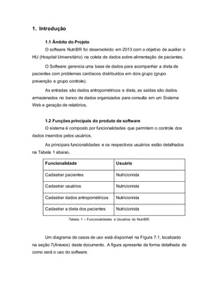 1. Introdução
1.1 Âmbito do Projeto
O software NutriBR foi desenvolvido em 2013 com o objetivo de auxiliar o
HU (Hospital Universitário) na coleta de dados sobre alimentação de pacientes.
O Software gerencia uma base de dados para acompanhar a dieta de
pacientes com problemas cardíacos distribuídos em dois grupo (grupo
prevenção e grupo controle).
As entradas são dados antropométricos e dieta, as saídas são dados
armazenados no banco de dados organizados para consulta em um Sistema
Web e geração de relatórios.
1.2 Funções principais do produto de software
O sistema é composto por funcionalidades que permitem o controle dos
dados inseridos pelos usuários.
As principais funcionalidades e os respectivos usuários estão detalhados
na Tabela 1 abaixo.
Funcionalidade Usuário
Cadastrar pacientes Nutricionista
Cadastrar usuários Nutricionista
Cadastrar dados antropométricos Nutricionista
Cadastrar a dieta dos pacientes Nutricionista
Tabela 1 – Funcionalidades e Usuários do NutriBR.
Um diagrama de casos de uso está disponível na Figura 7.1, localizado
na seção 7(Anexos) deste documento. A figura apresenta de forma detalhada de
como será o uso do software.
 