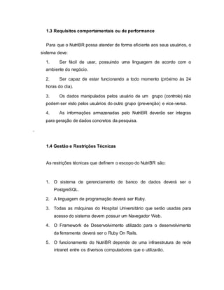 1.3 Requisitos comportamentais ou de performance
Para que o NutriBR possa atender de forma eficiente aos seus usuários, o
sistema deve:
1. Ser fácil de usar, possuindo uma linguagem de acordo com o
ambiente do negócio.
2. Ser capaz de estar funcionando a todo momento (próximo às 24
horas do dia).
3. Os dados manipulados pelos usuário de um grupo (controle) não
podem ser visto pelos usuários do outro grupo (prevenção) e vice-versa.
4. As informações armazenadas pelo NutriBR deverão ser íntegras
para geração de dados concretos da pesquisa.
.
1.4 Gestão e Restrições Técnicas
As restrições técnicas que definem o escopo do NutriBR são:
1. O sistema de gerenciamento de banco de dados deverá ser o
PostgreSQL.
2. A linguagem de programação deverá ser Ruby.
3. Todas as máquinas do Hospital Universitário que serão usadas para
acesso do sistema devem possuir um Navegador Web.
4. O Framework de Desenvolvimento utilizado para o desenvolvimento
da ferramenta deverá ser o Ruby On Rails.
5. O funcionamento do NutriBR depende de uma infraestrutura de rede
intranet entre os diversos computadores que o utilizarão.
 