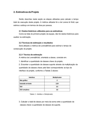 2. Estimativas do Projeto
Serão descritas nesta seção as etapas utilizadas para calcular o tempo
total de execução deste projeto. A métrica utilizada foi a de Lorenz & Kidd, que
estima o esforço em termos de dias por pessoa.
2.1 Dados históricos utilizados para as estimativas
Como se trata do primeiro projeto da equipe, não há dados históricos para
auxiliar na estimação.
2.2 Técnicas de estimação e resultados
Será utilizada a métrica de Lorenz&Kidd para estimar o tempo de
consecução do projeto.
2.2.1 Técnica de estimação
A métrica de Lorenz&Kidd, orientada a classe, consiste em:
1. Identificar a quantidade de classes chave do projeto;
2. Encontrar a quantidade de classes suporte através da multiplicação da
quantidade de classes chave pelo fator correspondente ao tipo da
interface do projeto, conforme a Tabela 2 abaixo:
Tabela 2 - Interface x Multiplicador.
3. Calcular o total de classe por meio da soma entre a quantidade de
classes chave e quantidade de classes de suporte.
 