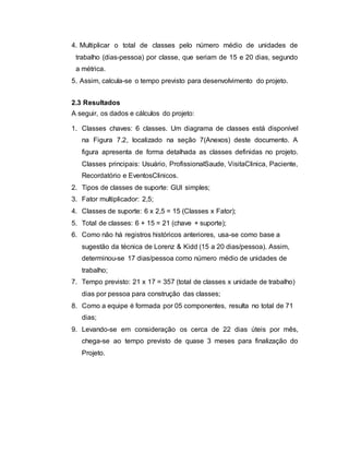 4. Multiplicar o total de classes pelo número médio de unidades de
trabalho (dias-pessoa) por classe, que seriam de 15 e 20 dias, segundo
a métrica.
5. Assim, calcula-se o tempo previsto para desenvolvimento do projeto.
2.3 Resultados
A seguir, os dados e cálculos do projeto:
1. Classes chaves: 6 classes. Um diagrama de classes está disponível
na Figura 7.2, localizado na seção 7(Anexos) deste documento. A
figura apresenta de forma detalhada as classes definidas no projeto.
Classes principais: Usuário, ProfissionalSaude, VisitaClinica, Paciente,
Recordatório e EventosClinicos.
2. Tipos de classes de suporte: GUI simples;
3. Fator multiplicador: 2,5;
4. Classes de suporte: 6 x 2,5 = 15 (Classes x Fator);
5. Total de classes: 6 + 15 = 21 (chave + suporte);
6. Como não há registros históricos anteriores, usa-se como base a
sugestão da técnica de Lorenz & Kidd (15 a 20 dias/pessoa). Assim,
determinou-se 17 dias/pessoa como número médio de unidades de
trabalho;
7. Tempo previsto: 21 x 17 = 357 (total de classes x unidade de trabalho)
dias por pessoa para construção das classes;
8. Como a equipe é formada por 05 componentes, resulta no total de 71
dias;
9. Levando-se em consideração os cerca de 22 dias úteis por mês,
chega-se ao tempo previsto de quase 3 meses para finalização do
Projeto.
 