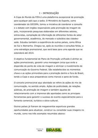 I - INTRODUÇÃO
A Copa do Mundo da FIFA é uma plataforma excepcional de promoção
para qualquer país que a sedia. O Ministério do Esporte, como
coordenador do GECOPA, tomou a iniciativa de coordenar a consulta
e o debate com órgãos responsáveis pela promoção da imagem do
país, incorporando pesquisas elaboradas em diferentes setores,
entrevistas, compilação de informação de diferentes fontes de setor
governamental, acadêmico, do mercado e subsídios das cidades-
sede. Estudou também a experiência de outros países, como África
do Sul e Alemanha. Chegou-se, após as reuniões e consultas feitas, a
uma estratégia promocional, que será base para uma agenda que se
estenderá até 2014.
O objetivo fundamental de Plano de Promoção unificado é alinhar as
ações promocionais, garantir uma mensagem única que evite a
dispersão do ponto de vista de imagem e otimizar o investimento de
comunicação do Governo Federal. São estabelecidos os momentos
chave e as ações primordiais para a promoção dentro e fora do Brasil,
tendo a Copa e seus preparativos como marcos e pano de fundo.
O conceito promocional aqui abordado se refere às ações do mix de
comunicação, no sentido amplo. Ações de publicidade, de relações
públicas, de promoção de imagem e também aquelas de
relacionamento com a imprensa são apontadas como as principais
ferramentas para garantir o sucesso do evento especialmente para o
fomento comercial, turístico e sócio-cultural.
Outros países já fizeram de megaeventos esportivos grandes
oportunidades para atualizar, construir ou consolidar suas imagens no
mundo, como nos três exemplos resumidos abaixo:
 