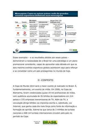Esses exemplos – e os resultados obtidos por esses países –
demonstram a necessidade de o Brasil ter uma estratégia e um plano
promocional consistente, capaz de aproveitar esta década em que os
dois maiores eventos esportivos globais acontecem aqui para reforçar
e se consolidar como um país protagonista no mundo de hoje.
II -CONTEXTO
A Copa do Mundo 2014 será o maior evento já realizado no Brasil. É,
fundamentalmente, um evento de mídia. Em 2006, na Copa da
Alemanha, foram credenciados quase 19 mil profissionais de mídia,
com audiência acumulada de 26 bilhões de espectadores em 214
países e 375 empresas transmissoras de TV. Além da TV, a
veiculação atinge bilhões via imprensa escrita e, sobretudo, via
Internet, que ganha cada dia mais força como fonte de informação e
formação de opinião. Estima-se que cerca de 3 milhões de turistas
nacionais e 600 mil turistas internacionais circulem pelo país no
período da Copa.
 