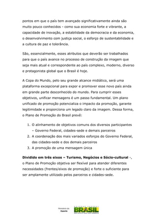 pontos em que o país tem avançado significativamente ainda são
muito pouco conhecidos - como sua economia forte e vibrante, a
capacidade de inovação, a estabilidade da democracia e da economia,
o desenvolvimento com justiça social, o esforço de sustentabilidade e
a cultura de paz e tolerância.
São, essencialmente, esses atributos que deverão ser trabalhados
para que o país avance no processo de construção da imagem que
seja mais atual e correspondente ao país complexo, moderno, diverso
e protagonista global que o Brasil é hoje.
A Copa do Mundo, pelo seu grande alcance midiático, será uma
plataforma excepcional para expor e promover esse novo país ainda
em grande parte desconhecido do mundo. Para cumprir esses
objetivos, unificar mensagens é um passo fundamental. Um plano
unificado de promoção potencializa o impacto da promoção, garante
legitimidade e proporciona um legado claro da imagem. Dessa forma,
o Plano de Promoção do Brasil prevê:
1. O alinhamento de objetivos comuns dos diversos participantes
– Governo Federal, cidades-sede e demais parceiros
2. A coordenação dos mais variados esforços do Governo Federal,
das cidades-sede e dos demais parceiros
3. A promoção de uma mensagem única
Dividido em três eixos – Turismo, Negócios e Sócio-cultural -,
o Plano de Promoção objetiva ser flexível para atender diferentes
necessidades (frentes/eixos de promoção) e forte o suficiente para
ser amplamente utilizado pelos parceiros e cidades-sede.
 