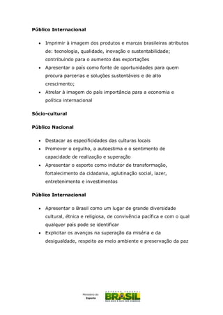 Público Internacional
 Imprimir à imagem dos produtos e marcas brasileiras atributos
de: tecnologia, qualidade, inovação e sustentabilidade;
contribuindo para o aumento das exportações
 Apresentar o país como fonte de oportunidades para quem
procura parcerias e soluções sustentáveis e de alto
crescimento;
 Atrelar à imagem do país importância para a economia e
política internacional
Sócio-cultural
Público Nacional
 Destacar as especificidades das culturas locais
 Promover o orgulho, a autoestima e o sentimento de
capacidade de realização e superação
 Apresentar o esporte como indutor de transformação,
fortalecimento da cidadania, aglutinação social, lazer,
entretenimento e investimentos
Público Internacional
 Apresentar o Brasil como um lugar de grande diversidade
cultural, étnica e religiosa, de convivência pacífica e com o qual
qualquer país pode se identificar
 Explicitar os avanços na superação da miséria e da
desigualdade, respeito ao meio ambiente e preservação da paz
 