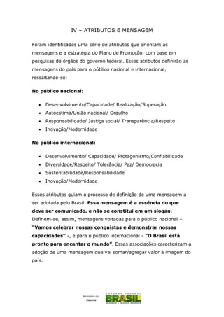 IV – ATRIBUTOS E MENSAGEM
Foram identificados uma série de atributos que orientam as
mensagens e a estratégia do Plano de Promoção, com base em
pesquisas de órgãos do governo federal. Esses atributos definirão as
mensagens do país para o público nacional e internacional,
ressaltando-se:
No público nacional:
 Desenvolvimento/Capacidade/ Realização/Superação
 Autoestima/União nacional/ Orgulho
 Responsabilidade/ Justiça social/ Transparência/Respeito
 Inovação/Modernidade
No público internacional:
 Desenvolvimento/ Capacidade/ Protagonismo/Confiabilidade
 Diversidade/Respeito/ Tolerância/ Paz/ Democracia
 Sustentabilidade/Responsabilidade
 Inovação/Modernidade
Esses atributos guiam o processo de definição de uma mensagem a
ser adotada pelo Brasil. Essa mensagem é a essência do que
deve ser comunicado, e não se constitui em um slogan.
Definem-se, assim, mensagens voltadas para o público nacional –
“Vamos celebrar nossas conquistas e demonstrar nossas
capacidades” -, e para o público internacional - “O Brasil está
pronto para encantar o mundo”. Essas associações caracterizam a
adoção de uma mensagem que vai somar/agregar valor à imagem do
país.
 