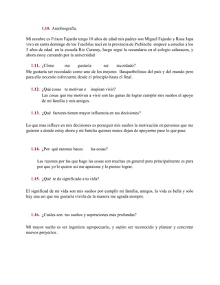 1.10. Autobiografía.
Mi nombre es Frixon Fajardo tengo 18 años de edad mis padres son Miguel Fajardo y Rosa Japa
vivo en santo domingo de los Tsáchilas nací en la provincia de Pichincha empecé a estudiar a los
5 años de edad en la escuela Rio Curaray, luego seguí la secundaria en el colegio calazacon, y
ahora estoy cursando por la universidad
1.11. ¿Cómo me gustaría ser recordado?
Me gustaría ser recordado como uno de los mejores Basquetbolistas del país y del mundo pero
para ello necesito esforzarme desde el principio hasta el final.
1.12. ¿Qué cosas te motivan e inspiran vivir?
Las cosas que me motivan a vivir son las ganas de lograr cumplir mis sueños el apoyo
de mi familia y mis amigos.
1.13. ¿Qué factores tienen mayor influencia en tus decisiones?
Lo que mas influye en mis decisiones es perseguir mis sueños la motivación en personas que me
guiaron a donde estoy ahora y mi familia quienes nunca dejan de apoyarme pase lo que pase.
1.14. ¿Por qué razones haces las cosas?
Las razones por las que hago las cosas son muchas en general pero principalmente es para
por que yo lo quiero asi me apasiona y lo pienso lograr.
1.15. ¿Qué te da significado a tu vida?
El significad de mi vida son mis sueños por cumplir mi familia, amigos, la vida es bella y solo
hay una así que me gustaría vivirla de la manera me agrada siempre.
1.16. ¿Cuáles son tus sueños y aspiraciones más profundas?
Mi mayor sueño es ser ingeniero agropecuario, y aspiro ser reconocido y planear y concretar
nuevos proyectos .
 