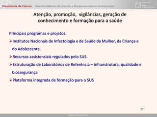 11
Principais programas e projetos:
Institutos Nacionais de Infectologia e de Saúde da Mulher, da Criança e
do Adolescente.
Recursos assistenciais regulados pelo SUS.
Estruturação de Laboratórios de Referência – infraestrutura, qualidade e
biossegurança
Plataforma integrada de formação para o SUS
Atenção, promoção, vigilâncias, geração de
conhecimento e formação para a saúde
 