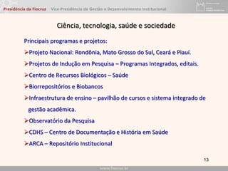 13
Principais programas e projetos:
Projeto Nacional: Rondônia, Mato Grosso do Sul, Ceará e Piauí.
Projetos de Indução em Pesquisa – Programas Integrados, editais.
Centro de Recursos Biológicos – Saúde
Biorrepositórios e Biobancos
Infraestrutura de ensino – pavilhão de cursos e sistema integrado de
gestão acadêmica.
Observatório da Pesquisa
CDHS – Centro de Documentação e História em Saúde
ARCA – Repositório Institucional
Ciência, tecnologia, saúde e sociedade
 