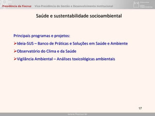 17
Saúde e sustentabilidade socioambiental
Principais programas e projetos:
Ideia-SUS – Banco de Práticas e Soluções em Saúde e Ambiente
Observatório do Clima e da Saúde
Vigilância Ambiental – Análises toxicológicas ambientais
 