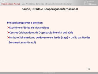 19
Saúde, Estado e Cooperação Internacional
Principais programas e projetos:
Escritório e Fábrica de Moçambique
Centros Colaboradores da Organização Mundial de Saúde
Instituto Sul-americano de Governo em Saúde (Isags) – União das Nações
Sul-americanas (Unasul)
 