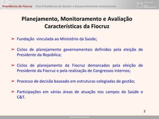 2
Planejamento, Monitoramento e Avaliação
Características da Fiocruz
➢ Fundação vinculada ao Ministério da Saúde;
➢ Ciclos de planejamento governamentais definidos pela eleição de
Presidente da República;
➢ Ciclos de planejamento da Fiocruz demarcados pela eleição de
Presidente da Fiocruz e pela realização de Congressos Internos;
➢ Processo de decisão baseado em estruturas colegiadas de gestão;
➢ Participações em várias áreas de atuação nos campos da Saúde e
C&T.
 
