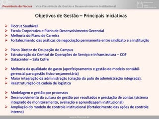  Fiocruz Saudável
 Escola Corporativa e Plano de Desenvolvimento Gerencial
 Melhoria do Plano de Carreira
 Fortalecimento das práticas de negociação permanente entre sindicato e a instituição
 Plano Diretor de Ocupação do Campus
 Estruturação da Central de Operações de Serviço e Infraestrutura – COF
 Datacenter – Sala Cofre
 Melhoria da qualidade do gasto (aperfeiçoamento e gestão de modelo contábil-
gerencial para gestão físico-orçamentária)
 Maior integração da administração (criação do polo de administração integrada),
 Reestruturação da cadeia de logística
 Modelagem e gestão por processos
 Desenvolvimento da cultura de gestão por resultados e prestação de contas (sistema
integrado de monitoramento, avaliação e aprendizagem institucional)
 Ampliação do modelo de controle institucional (fortalecimento das ações de controle
interno)
Objetivos de Gestão – Principais Iniciativas
 